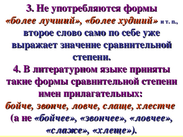 3. Не употребляются формы  «более лучший», «более худший»  и т. п.,  второе слово само по себе уже выражает значение сравнительной степени. 4. В литературном языке приняты такие формы сравнительной степени имен прилагательных:  бойче, звонче, ловче, слаще, хлестче  (а не  «бойчее», «звончее», «ловчее», «слаже», «хлеще»).