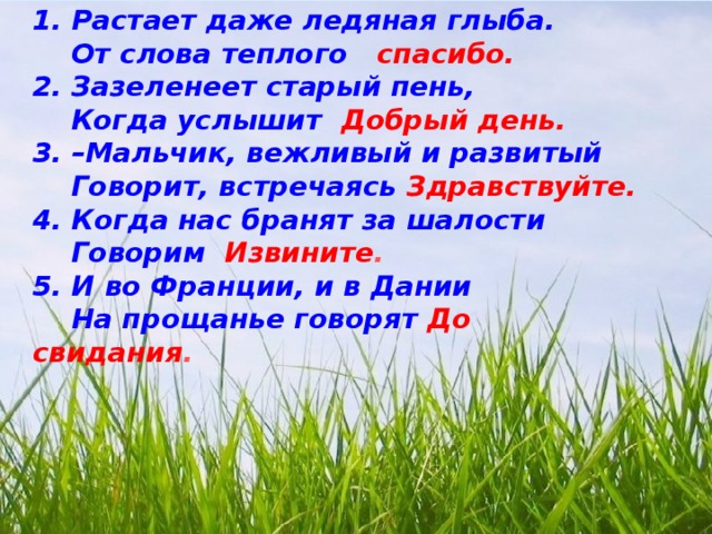 1. Растает даже ледяная глыба.  От слова теплого спасибо. 2. Зазеленеет старый пень,  Когда услышит Добрый день. 3. –Мальчик, вежливый и развитый  Говорит, встречаясь Здравствуйте. 4. Когда нас бранят за шалости  Говорим Извините . 5. И во Франции, и в Дании  На прощанье говорят До свидания .