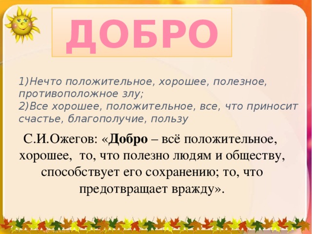 ДОБРО 1)Нечто положительное, хорошее, полезное, противоположное злу;  2)Все хорошее, положительное, все, что приносит счастье, благополучие, пользу С.И.Ожегов: « Добро – всё положительное, хорошее, то, что полезно людям и обществу, способствует его сохранению; то, что предотвращает вражду».