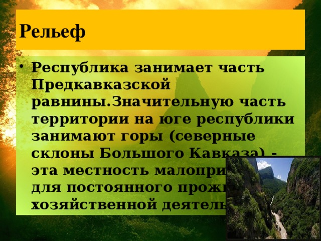 Рельеф Республика занимает часть Предкавказской равнины.Значительную часть территории на юге республики занимают горы (северные склоны Большого Кавказа) - эта местность малопригодна для постоянного проживания и хозяйственной деятельности. 