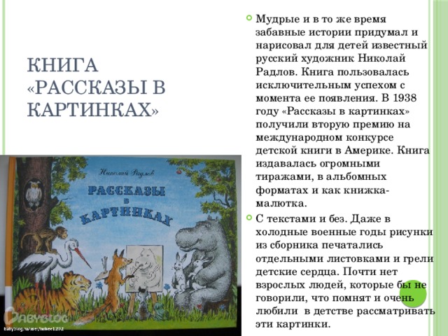 Мудрые и в то же время забавные истории придумал и нарисовал для детей известный русский художник Николай Радлов. Книга пользовалась исключительным успехом с момента ее появления. В 1938 году «Рассказы в картинках» получили вторую премию на международном конкурсе детской книги в Америке. Книга издавалась огромными тиражами, в альбомных форматах и как книжка-малютка. С текстами и без. Даже в холодные военные годы рисунки из сборника печатались отдельными листовками и грели детские сердца. Почти нет взрослых людей, которые бы не говорили, что помнят и очень любили  в детстве рассматривать эти картинки.