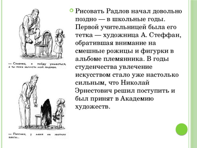 Рисовать Радлов начал довольно поздно — в школьные годы. Первой учительницей была его тетка — художница А. Стеффан, обратившая внимание на смешные рожицы и фигурки в альбоме племянника. В годы студенчества увлечение искусством стало уже настолько сильным, что Николай Эрнестович решил поступить и был принят в Академию художеств. 