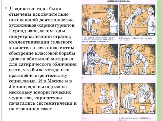 Двадцатые годы были отмечены исключительно интенсивной деятельностью художников-карикатуристов. Период нэпа, затем годы индустриализации страны, коллективизации сельского хозяйства и связанное с этим обострение классовой борьбы давали обильный материал для сатирического обличения всего, что было чуждо или враждебно строительству социализма. И в Москве и в Ленинграде выходило по нескольку юмористических журналов, карикатуры печатались систематически и на страницах газет