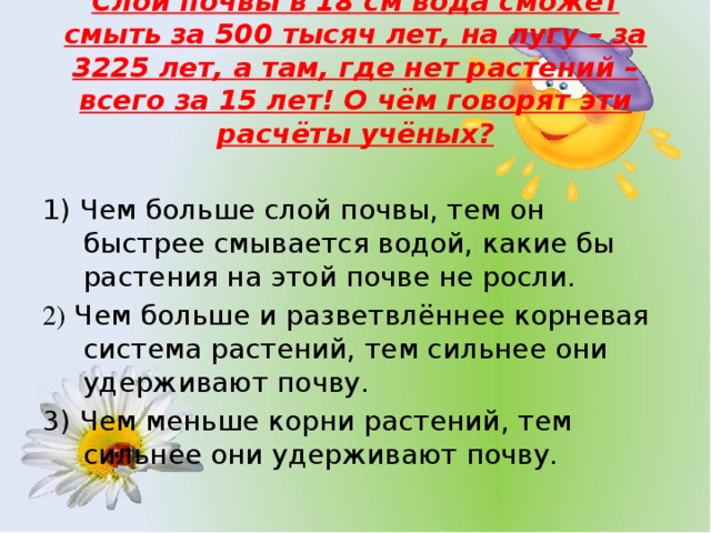 Слой почвы в 18 см вода сможет смыть за 500 тысяч лет, на лугу – за 3225 лет, а там, где нет растений – всего за 15 лет! О чём говорят эти расчёты учёных? 1) Чем больше слой почвы, тем он быстрее смывается водой, какие бы растения на этой почве не росли. 2) Чем больше и разветвлённее корневая система растений, тем сильнее они удерживают почву. 3) Чем меньше корни растений, тем сильнее они удерживают почву.