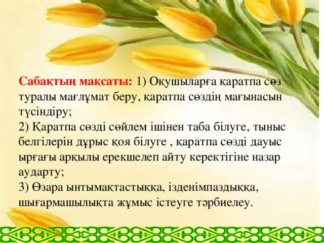 Сабақтың мақсаты: 1) Оқушыларға қаратпа сөз туралы мағлұмат беру, қаратпа сөздің мағынасын түсіндіру;  2) Қаратпа сөзді сөйлем ішінен таба білуге, тыныс белгілерін дұрыс қоя білуге , қаратпа сөзді дауыс ырғағы арқылы ерекшелеп айту керектігіне назар аударту;  3) Өзара ынтымақтастыққа, ізденімпаздыққа, шығармашылықта жұмыс істеуге тәрбиелеу.