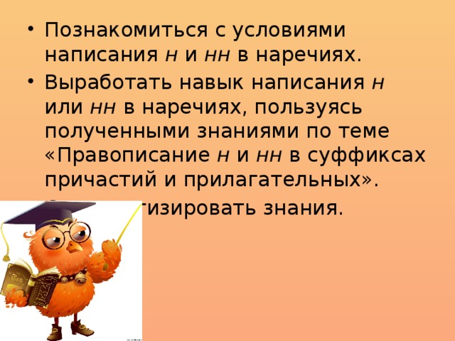 Познакомиться с условиями написания н и нн в наречиях. Выработать навык написания н или нн в наречиях, пользуясь полученными знаниями по теме «Правописание н и нн в суффиксах причастий и прилагательных». Систематизировать знания.