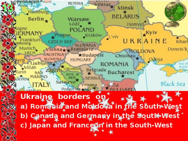 13  Ukraine borders on  a) Romania and Moldova in the South-West  b) Canada and Germany in the South-West  c) Japan and France in in the South-West