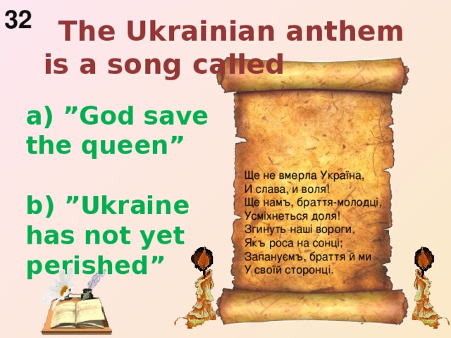 32  The Ukrainian anthem is a song called  a) ”God save the queen”   b) ”Ukraine has not yet  perished”   Ще не вмерла Україна, И слава, и воля! Ще намъ, браття-молодці, Усміхнеться доля! Згинуть наші вороги, Якъ роса на сонці; Запануємъ, браття й ми У своїй сторонці.