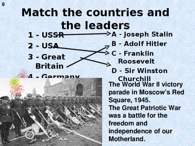 9 Match the countries and the leaders 1 - USSR 2 - USA 3 - Great Britain 4 - Germany A - Joseph Stalin B - Adolf Hitler C - Franklin Roosevelt D - Sir Winston Churchill The World War II victory parade in Moscow’s Red Square, 1945. The Great Patriotic War was a battle for the freedom and independence of our Motherland.