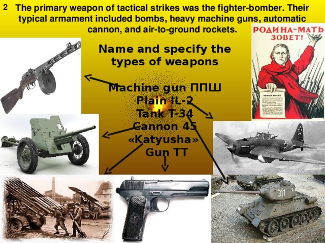 2 The primary weapon of tactical strikes was the fighter-bomber. Their typical armament included bombs, heavy machine guns, automatic cannon, and air-to-ground rockets. Name and specify the types of weapons   Machine gun ППШ  Plain IL-2  Tank T-34  Cannon 45  « Katyusha »  Gun TT