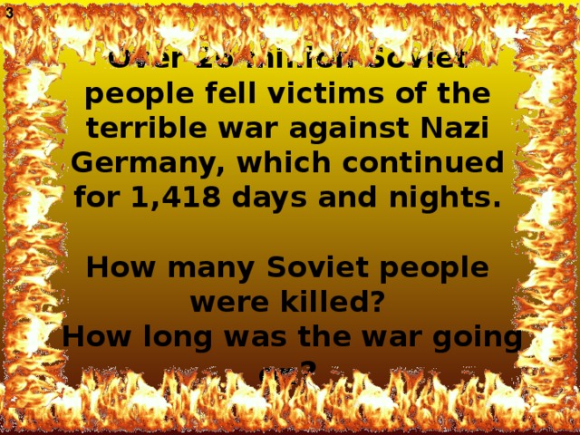 3 Over 26 million Soviet people fell victims of the terrible war against Nazi Germany, which continued for 1,418 days and nights.   How many Soviet people were killed ?  How long was the war going on ?