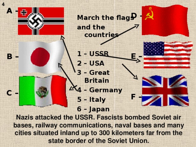 D –    E –    F – 4 A –     B –    C – March the flags and the  countries  1 – USSR 2 – USA 3 – Great Britain 4 – Germany 5 – Italy 6 – Japan Nazis attacked the USSR. Fascists bombed Soviet air bases, railway communications, naval bases and many cities situated inland up to 300 kilometers far from the state border of the  Soviet Union.