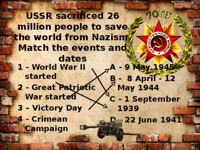 5 USSR sacrificed 26 million people to save the world from Nazism.  Match the events and dates 1 - World War II started 2 - Great Patriotic War started 3 – Victory Day 4 - Crimean Campaign A - 9 May 1945 B - 8 April - 12 May 1944 C - 1 September 1939 D - 22 June 1941