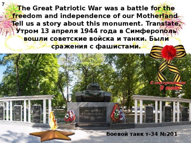 7 The Great Patriotic War was a battle for the freedom and independence of our Motherland  Tell us a story about this monument . Translate.  Утром 13 апреля 1944 года в Симферополь вошли советские войска и танки. Были сражения с фашистами. боевой танк т-34 №201