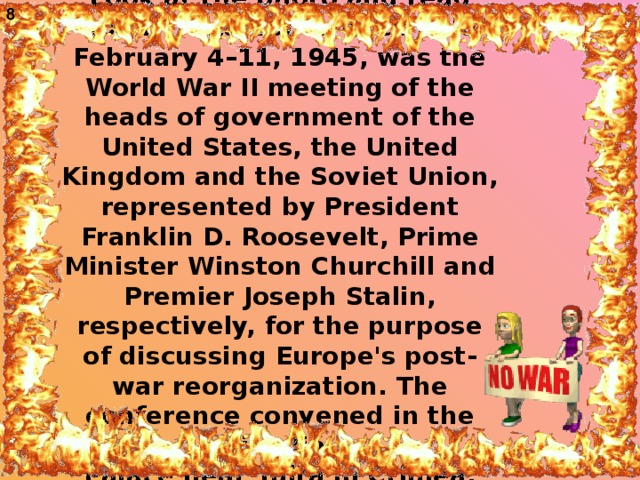 8 Look at the photo and read about Yalta Conference held February 4–11, 1945, was the World War II meeting of the heads of government of the United States, the United Kingdom and the Soviet Union, represented by President Franklin D. Roosevelt, Prime Minister Winston Churchill and Premier Joseph Stalin, respectively, for the purpose of discussing Europe's post-war reorganization. The conference convened in the Livadia  Palace near Yalta in Crimea.