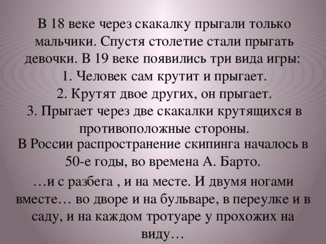 В 18 веке через скакалку прыгали только мальчики. Спустя столетие стали прыгать девочки. В 19 веке появились три вида игры:  1. Человек сам крутит и прыгает.  2. Крутят двое других, он прыгает.  3. Прыгает через две скакалки крутящихся в противоположные стороны. В России распространение скипинга началось в 50-е годы, во времена А. Барто. … и с разбега , и на месте. И двумя ногами вместе… во дворе и на бульваре, в переулке и в саду, и на каждом тротуаре у прохожих на виду…