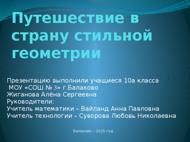 Путешествие в страну стильной геометрии Презентацию выполнили учащиеся 10а класса  МОУ «СОШ № 3 » г.Балаково Жиганова Алёна Сергеевна Руководители: Учитель математики – Вайланд Анна Павловна Учитель технологии – Суворова Любовь Николаевна Балаково – 2015 год