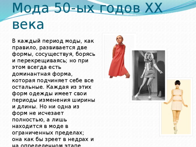 Мода 50-ых годов XX века В каждый период моды, как правило, развивается две формы, сосуществуя, борясь и перекрещиваясь; но при этом всегда есть доминантная форма, которая подчиняет себе все остальные. Каждая из этих форм одежды имеет свои периоды изменения ширины и длины. Но ни одна из форм не исчезает полностью, а лишь находится в моде в ограниченных пределах; она как бы зреет в недрах и на определенном этапе появляется обновленной.