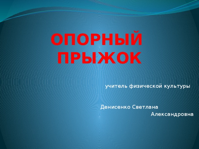 ОПОРНЫЙ ПРЫЖОК  учитель физической культуры  Денисенко Светлана  Александровна