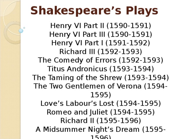 Shakespeare’s Plays Henry VI Part II (1590-1591)  Henry VI Part III (1590-1591)  Henry VI Part I (1591-1592)  Richard III (1592-1593)  The Comedy of Errors (1592-1593)  Titus Andronicus (1593-1594)  The Taming of the Shrew (1593-1594)  The Two Gentlemen of Verona (1594-1595)  Love’s Labour’s Lost (1594-1595)  Romeo and Juliet (1594-1595)  Richard II (1595-1596)  A Midsummer Night’s Dream (1595-1596)