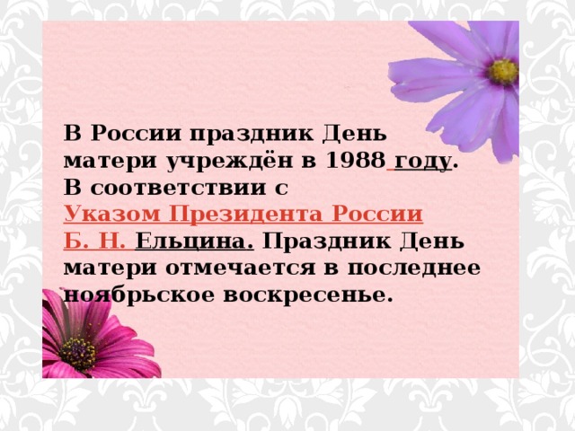 В России праздник День матери учреждён в 1988  году . В соответствии с Указом Президента России  Б. Н.  Ельцина . Праздник День матери отмечается в последнее ноябрьское воскресенье.