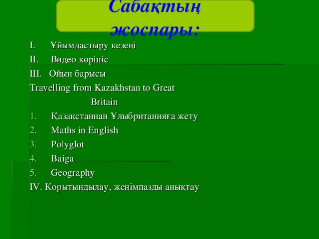 Сабақтың жоспары: I. Ұйымдастыру кезеңі II. Видео көрініс III. Ойын барысы Travelling from Kazakhstan to Great   Britain Қазақстаннан Ұлыбританияға жету Maths in English Polyglot Baiga Geography IV. Қорытындылау, жеңімпазды анықтау