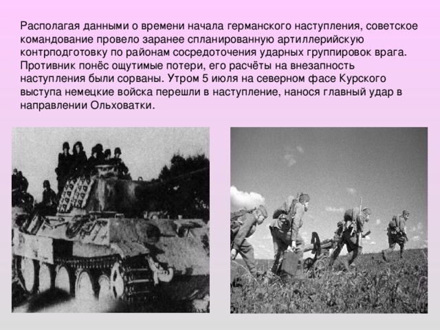 Располагая данными о времени начала германского наступления, советское командование провело заранее спланированную артиллерийскую контрподготовку по районам сосредоточения ударных группировок врага. Противник понёс ощутимые потери, его расчёты на внезапность наступления были сорваны. Утром 5 июля на северном фасе Курского выступа немецкие войска перешли в наступление, нанося главный удар в направлении Ольховатки.