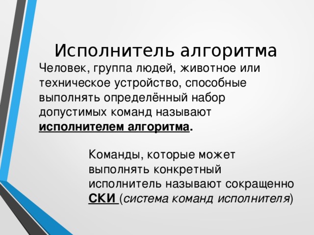 Исполнитель алгоритма Человек, группа людей, животное или техническое устройство, способные выполнять определённый набор допустимых команд называют исполнителем алгоритма . Команды, которые может выполнять конкретный исполнитель называют сокращенно СКИ ( система команд исполнителя )