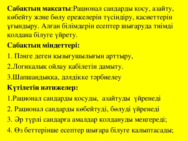 Сабақтың мақсаты :Рационал сандарды қосу, азайту, көбейту және бөлу ережелерін түсіндіру, қасиеттерін ұғындыру. Алған білімдерін есептер шығаруда тиімді қолдана білуге үйрету. Сабақтың міндеттері:  1. Пәнге деген қызығушылығын арттыру, 2.Логикалық ойлау қабілетін дамыту. 3.Шапшаңдыққа, дәлдікке тәрбиелеу Күтілетін нәтижелер: 1.Рационал сандарды қосуды, азайтуды үйренеді 2. Рационал сандарды көбейтуді, бөлуді үйренеді 3. Әр түрлі сандарға амалдар қолдануды меңгереді; 4. Өз беттерінше есептер шығара білуге қалыптасады;