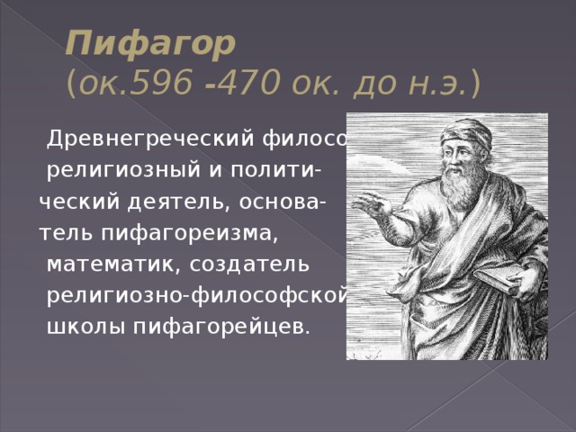 Пифагор  ( ок.596 -470 ок. до н.э. )   Древнегреческий философ,  религиозный и полити- ческий деятель, основа- тель пифагореизма,  математик, создатель  религиозно-философской  школы пифагорейцев. 