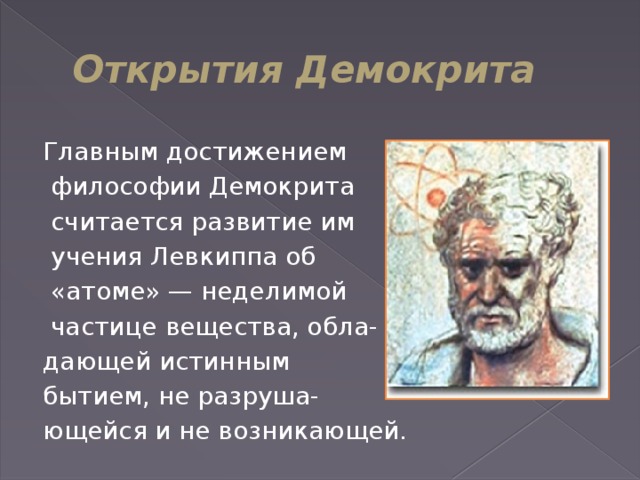 Открытия Демокрита Главным достижением  философии Демокрита  считается развитие им  учения Левкиппа об  «атоме» — неделимой  частице вещества, обла- дающей истинным бытием, не разруша- ющейся и не возникающей.