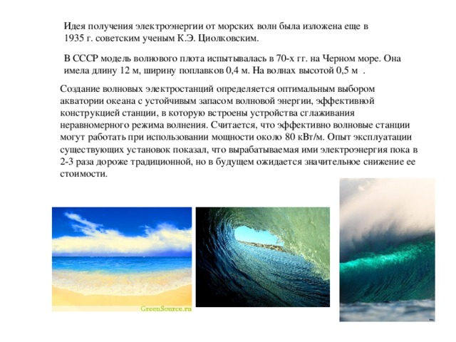 Идея получения электроэнергии от морских волн была изложена еще в 1935 г. советским ученым К.Э. Циолковским. В СССР модель волнового плота испытывалась в 70-х гг. на Черном море. Она имела длину 12 м, ширину поплавков 0,4 м. На волнах высотой 0,5 м . Создание волновых электростанций определяется оптимальным выбором акватории океана с устойчивым запасом волновой энергии, эффективной конструкцией станции, в которую встроены устройства сглаживания неравномерного режима волнения. Считается, что эффективно волновые станции могут работать при использовании мощности около 80 кВт/м. Опыт эксплуатации существующих установок показал, что вырабатываемая ими электроэнергия пока в 2-3 раза дороже традиционной, но в будущем ожидается значительное снижение ее стоимости.