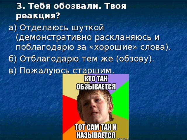 3. Тебя обозвали. Твоя реакция? а) Отделаюсь шуткой (демонстративно раскланяюсь и поблагодарю за «хорошие» слова). б) Отблагодарю тем же (обзову). в) Пожалуюсь старшим.