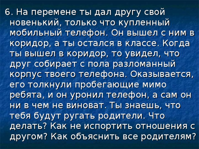 6. На перемене ты дал другу свой новенький, только что купленный мобильный телефон. Он вышел с ним в коридор, а ты остался в классе. Когда ты вышел в коридор, то увидел, что друг собирает с пола разломанный корпус твоего телефона. Оказывается, его толкнули пробегающие мимо ребята, и он уронил телефон, а сам он ни в чем не виноват. Ты знаешь, что тебя будут ругать родители. Что делать? Как не испортить отношения с другом? Как объяснить все родителям?