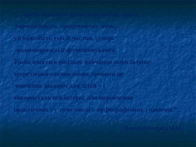 “… треба показати дітям стрункість, красу,  гармонійність, «розумність» мови, узгодженість усіх її частин, суворі  закономірності її функціонування. Треба внести в шкільне навчання мови більше теоретичного осмислення, зробити це  вивчення цікавим для дітей – і використати цей інтерес для вироблення практичних ( у тому числі – орфографічних ) навичок ” .   Воскресенська Н.О.