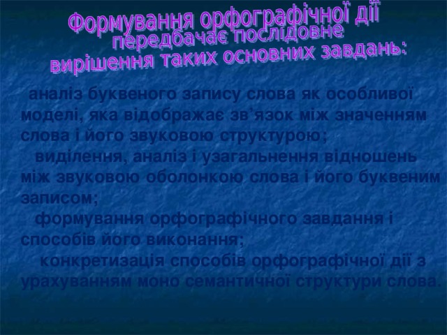 аналіз буквеного запису слова як особливої моделі, яка відображає зв’язок між значенням слова і його звуковою структурою;  виділення, аналіз і узагальнення відношень між звуковою оболонкою слова і його буквеним записом;  формування орфографічного завдання і способів його виконання;  конкретизація способів орфографічної дії з урахуванням моно семантичної структури слова.