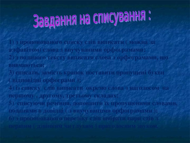 1) з пропонованого списку слів виписати ( можна за алфавітом) слова з виучуваними орфограмами; 2) з поданого тексту виписати слова з орфограмами, що вивчаються; 3) списати, замість крапок поставити пропущені букви ( відповідні орфограми ); 4) із списку слів виписати окремо слова з наголосом на першому , другому, третьому складах; 5) списуючи речення, доповнити їх пропущеними словами, поданими в довідці ( з виучуваними орфограмами ); 6) з пропонованого переліку слів вибрати пари слів з першим ( дзвінким чи глухим ) приголосним звуком.