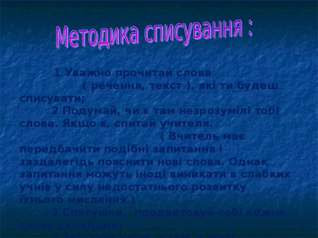 1 Уважно прочитай слова ( речення, текст ), які ти будеш списувати;  2 Подумай, чи є там незрозумілі тобі слова. Якщо є, спитай учителя. ( Вчитель має передбачити подібні запитання і заздалегідь пояснити нові слова. Однак запитання можуть іноді виникати в слабких учнів у силу недостатнього розвитку їхнього мислення.)  3 Списуючи, продиктовуй собі кожне слово складами;  4 Звір свій запис з тим, з чого списував.