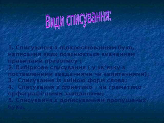 1. Списування з підкреслюванням букв, написання яких пояснюється вивченням правилами правопису ; 2. Вибіркове списування ( у зв’язку з поставленими завданнями чи запитаннями);  3. Списування із зміною форм слова; 4. Списування з фонетико – чи граматико – орфографічними завданнями; 5. Списування з дописуванням пропущених букв.