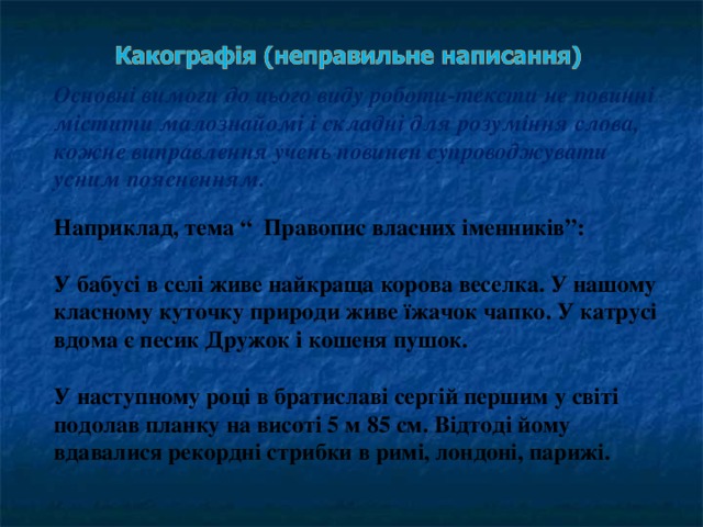 Основні вимоги до цього виду роботи-тексти не повинні містити малознайомі і складні для розуміння слова, кожне виправлення учень повинен супроводжувати усним поясненням. Наприклад, тема “Правопис власних іменників”:  У бабусі в селі живе найкраща корова веселка. У нашому класному куточку природи живе їжачок чапко. У катрусі вдома є песик Дружок і кошеня пушок.  У наступному році в братиславі сергій першим у світі подолав планку на висоті 5 м 85 см. Відтоді йому вдавалися рекордні стрибки в римі, лондоні, парижі.