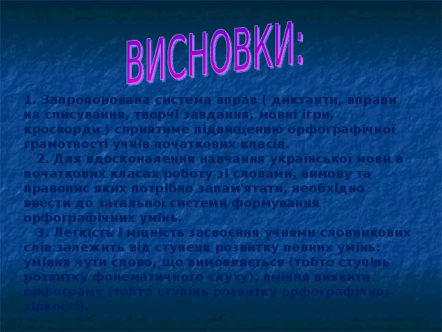 1. Запропонована система вправ ( диктанти, вправи на списування, творчі завдання, мовні ігри, кросворди ) сприятиме підвищенню орфографічної грамотності учнів початкових класів.  2. Для вдосконалення навчання української мови в початкових класах роботу зі словами, вимову та правопис яких потрібно запам'ятати, необхідно ввести до загальної системи формування орфографічних умінь.  3. Легкість і міцність засвоєння учнями словникових слів залежить від ступеня розвитку певних умінь: уміння чути слово, що вимовляєть­ся (тобто ступінь розвитку фонематичного слуху), вміння виявити орфограму (тобто ступінь розвитку орфографічної зіркості).