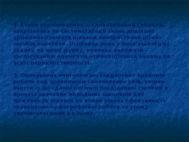 4. Етапи ознайомлення зі словниковими словами, закріплення та систематизації знань доцільно урізноманітнювати шляхом використання різних засобів навчання. Особлива роль у розв'язанні цієї задачі, на нашу думку, повинна належати застосуванню елементів етимологіч­ного аналізу та усної народної творчості.  5. Опанування вчителем нестандартних прийомів роботи над правописом словникових слів, уміння ввести їх до єдиної логічної послідовної системи в процесі навчання молодших школярів дає можливість підняти на новий рівень ефективність словниково-орфографічної роботи та уроку української мови в цілому.