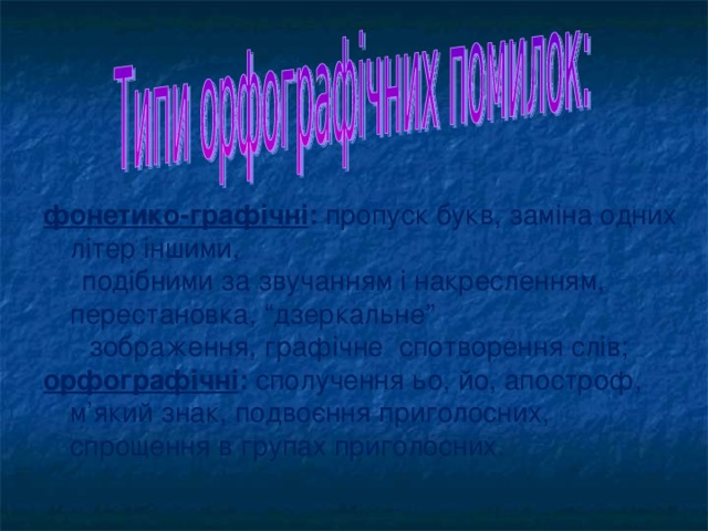 фонетико-графічні : пропуск букв, заміна одних літер іншими,  подібними за звучанням і накресленням, перестановка, “ дзеркальне ”   зображення, графічне спотворення слів; орфографічні : сполучення ьо, йо, апостроф, м’який знак, подвоєння приголосних, спрощення в групах приголосних.