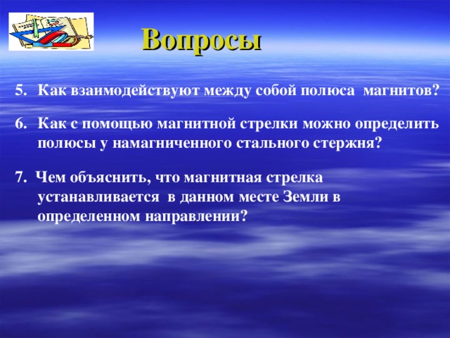 Вопросы Как взаимодействуют между собой полюса магнитов? Как с помощью магнитной стрелки можно определить полюсы у  намагниченного стального стержня?  7. Чем объяснить, что магнитная стрелка устанавливается в данном месте Земли в определенном направлении ?