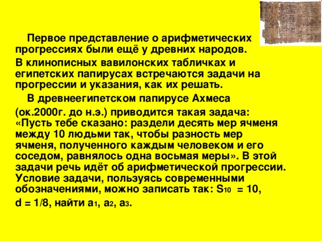 Первое представление о арифметических прогрессиях были ещё у древних народов.  В клинописных вавилонских табличках и египетских папирусах встречаются задачи на прогрессии и указания, как их решать.  В  древнеегипетском папирусе Ахмеса  (ок.2000г. до н.э.) приводится такая задача: «Пусть тебе сказано: раздели десять мер ячменя между 10 людьми так, чтобы разность мер ячменя, полученного каждым человеком и его соседом, равнялось одна восьмая меры». В этой задачи речь идёт об арифметической прогрессии. Условие задачи, пользуясь современными обозначениями, можно записать так: S 10 = 10 ,  d = 1/8 , найти a 1 , a 2 , a 3 .