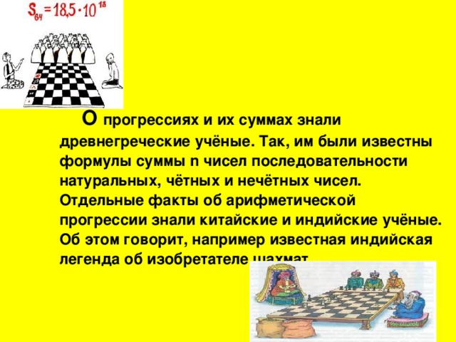 О прогрессиях и их суммах знали древнегреческие учёные. Так, им были известны формулы суммы n чисел последовательности натуральных, чётных и нечётных чисел. Отдельные факты об арифметической прогрессии знали китайские и индийские учёные. Об этом говорит, например известная индийская легенда об изобретателе шахмат.