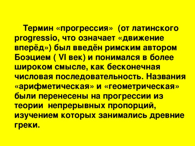 Термин «прогрессия»  (от латинского progressio , что означает «движение вперёд») был введён римским автором Боэцием ( VI век) и понимался в более широком смысле, как бесконечная числовая последовательность. Названия «арифметическая» и «геометрическая» были перенесены на прогрессии из теории непрерывных пропорций, изучением которых занимались древние греки.