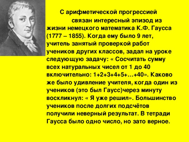 С  арифметической прогрессией  связан интересный эпизод из жизни немецкого математика К.Ф. Гаусса (1777 – 1855). Когда ему было 9 лет, учитель занятый проверкой работ учеников других классов, задал на уроке следующую задачу: « Сосчитать сумму всех натуральных чисел от 1 до 40 включительно: 1+2+3+4+5+…+40». Каково же было удивление учителя, когда один из учеников (это был Гаусс)через минуту воскликнул: « Я уже решил». Большинство учеников после долгих подсчётов получили неверный результат. В тетради Гаусса было одно число, но зато верное.