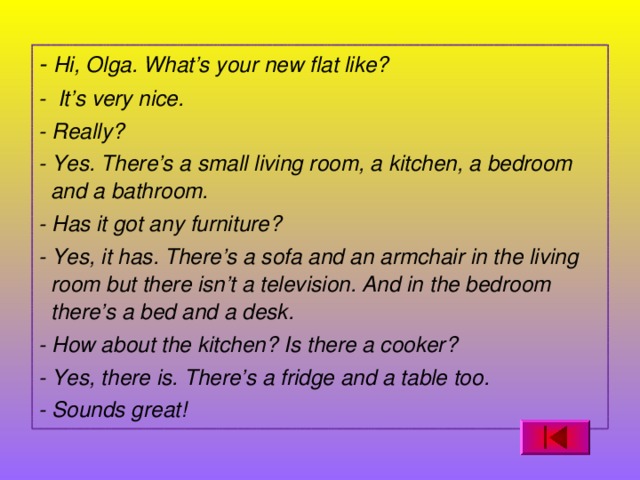 - Hi, Olga. What’s your new flat like? - It’s very nice. - Really? - Yes. There’s a small living room, a kitchen, a bedroom and a bathroom. - Has it got any furniture? - Yes, it has. There’s a sofa and an armchair in the living room but there isn’t a television. And in the bedroom there’s a bed and a desk. - How about the kitchen? Is there a cooker? - Yes, there is. There’s a fridge and a table too. - Sounds great!