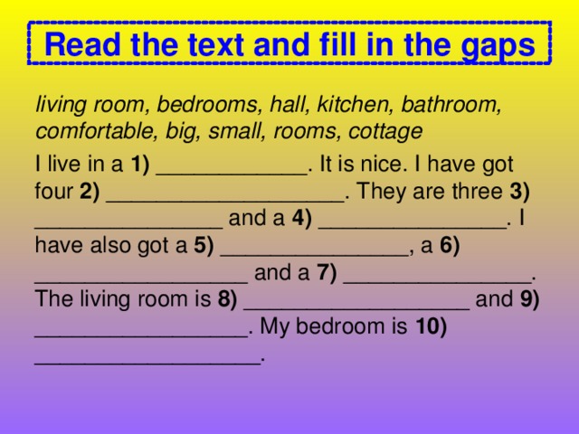 Read the text and fill in the gaps living room, bedrooms, hall, kitchen, bathroom, comfortable, big, small, rooms, cottage I live in a 1) ____________. It is nice. I have got four 2) ___________________. They are three 3) _______________ and a 4) _______________. I have also got a 5) _______________, a 6) _________________ and a 7) _______________. The living room is 8) __________________ and 9) _________________. My bedroom is 10) __________________.